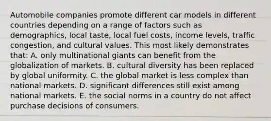 Automobile companies promote different car models in different countries depending on a range of factors such as demographics, local taste, local fuel costs, income levels, traffic congestion, and cultural values. This most likely demonstrates that: A. only multinational giants can benefit from the globalization of markets. B. cultural diversity has been replaced by global uniformity. C. the global market is less complex than national markets. D. significant differences still exist among national markets. E. the social norms in a country do not affect purchase decisions of consumers.