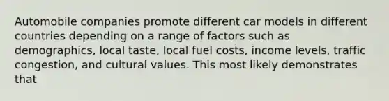 Automobile companies promote different car models in different countries depending on a range of factors such as demographics, local taste, local fuel costs, income levels, traffic congestion, and cultural values. This most likely demonstrates that