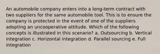 An automobile company enters into a long-term contract with two suppliers for the same automobile tool. This is to ensure the company is protected in the event of one of the suppliers adopting an uncooperative attitude. Which of the following concepts is illustrated in this scenario? a. Outsourcing b. Vertical integration c. Horizontal integration d. Parallel sourcing e. Full integration
