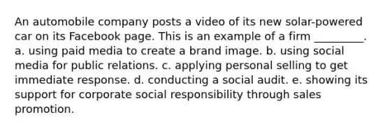 An automobile company posts a video of its new solar-powered car on its Facebook page. This is an example of a firm _________. a. using paid media to create a brand image. b. using social media for public relations. c. applying personal selling to get immediate response. d. conducting a social audit. e. showing its support for corporate social responsibility through sales promotion.