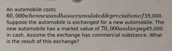 An automobile costs 60,000 when new and has accumulated depreciation of35,000. Suppose the automobile is exchanged for a new automobile. The new automobile has a market value of 70,000 and we pay45,000 in cash. Assume the exchange has commercial substance. What is the result of this exchange?