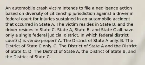 An automobile crash victim intends to file a negligence action based on diversity of citizenship jurisdiction against a driver in federal court for injuries sustained in an automobile accident that occurred in State A. The victim resides in State B, and the driver resides in State C. State A, State B, and State C all have only a single federal judicial district. In which federal district court(s) is venue proper? A. The District of State A only. B. The District of State C only. C. The District of State A and the District of State C. D. The District of State A, the District of State B, and the District of State C.