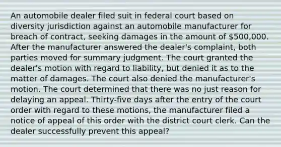 An automobile dealer filed suit in federal court based on diversity jurisdiction against an automobile manufacturer for breach of contract, seeking damages in the amount of 500,000. After the manufacturer answered the dealer's complaint, both parties moved for summary judgment. The court granted the dealer's motion with regard to liability, but denied it as to the matter of damages. The court also denied the manufacturer's motion. The court determined that there was no just reason for delaying an appeal. Thirty-five days after the entry of the court order with regard to these motions, the manufacturer filed a notice of appeal of this order with the district court clerk. Can the dealer successfully prevent this appeal?