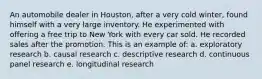 An automobile dealer in Houston, after a very cold winter, found himself with a very large inventory. He experimented with offering a free trip to New York with every car sold. He recorded sales after the promotion. This is an example of: a. exploratory research b. causal research c. descriptive research d. continuous panel research e. longitudinal research