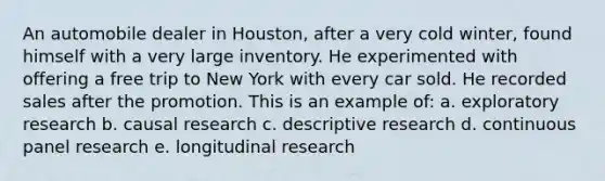 An automobile dealer in Houston, after a very cold winter, found himself with a very large inventory. He experimented with offering a free trip to New York with every car sold. He recorded sales after the promotion. This is an example of: a. exploratory research b. causal research c. descriptive research d. continuous panel research e. longitudinal research