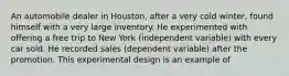 An automobile dealer in Houston, after a very cold winter, found himself with a very large inventory. He experimented with offering a free trip to New York (independent variable) with every car sold. He recorded sales (dependent variable) after the promotion. This experimental design is an example of