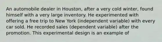 An automobile dealer in Houston, after a very cold winter, found himself with a very large inventory. He experimented with offering a free trip to New York (independent variable) with every car sold. He recorded sales (dependent variable) after the promotion. This experimental design is an example of