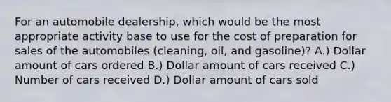 For an automobile dealership, which would be the most appropriate activity base to use for the cost of preparation for sales of the automobiles (cleaning, oil, and gasoline)? A.) Dollar amount of cars ordered B.) Dollar amount of cars received C.) Number of cars received D.) Dollar amount of cars sold