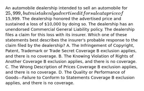 An automobile dealership intended to sell an automobile for 25,999, but mistakenly advertised it for sale at a price of15,999. The dealership honored the advertised price and sustained a loss of 10,000 by doing so. The dealership has an unendorsed Commercial General Liability policy. The dealership files a claim for this loss with its insurer. Which one of these statements best describes the insurer's probable response to the claim filed by the dealership? A. The Infringement of Copyright, Patent, Trademark or Trade Secret Coverage B exclusion applies, and there is no coverage. B. The Knowing Violation of Rights of Another Coverage B exclusion applies, and there is no coverage. C. The Wrong Description of Prices Coverage B exclusion applies, and there is no coverage. D. The Quality or Performance of Goods—Failure to Conform to Statements Coverage B exclusion applies, and there is no coverage.