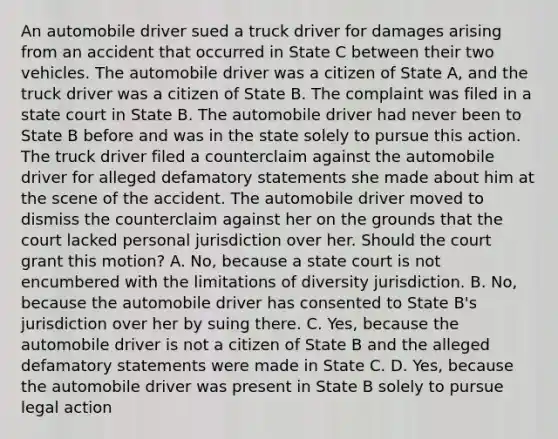 An automobile driver sued a truck driver for damages arising from an accident that occurred in State C between their two vehicles. The automobile driver was a citizen of State A, and the truck driver was a citizen of State B. The complaint was filed in a state court in State B. The automobile driver had never been to State B before and was in the state solely to pursue this action. The truck driver filed a counterclaim against the automobile driver for alleged defamatory statements she made about him at the scene of the accident. The automobile driver moved to dismiss the counterclaim against her on the grounds that the court lacked personal jurisdiction over her. Should the court grant this motion? A. No, because a state court is not encumbered with the limitations of diversity jurisdiction. B. No, because the automobile driver has consented to State B's jurisdiction over her by suing there. C. Yes, because the automobile driver is not a citizen of State B and the alleged defamatory statements were made in State C. D. Yes, because the automobile driver was present in State B solely to pursue legal action