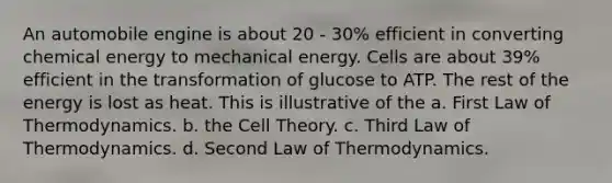 An automobile engine is about 20 - 30% efficient in converting chemical energy to mechanical energy. Cells are about 39% efficient in the transformation of glucose to ATP. The rest of the energy is lost as heat. This is illustrative of the a. First Law of Thermodynamics. b. the Cell Theory. c. Third Law of Thermodynamics. d. Second Law of Thermodynamics.