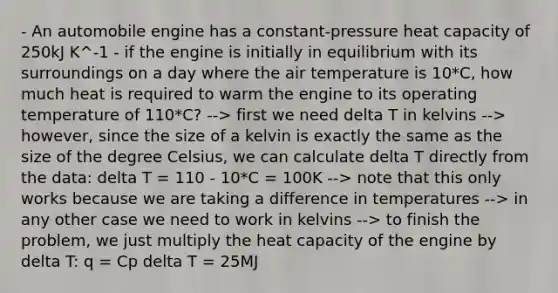 - An automobile engine has a constant-pressure heat capacity of 250kJ K^-1 - if the engine is initially in equilibrium with its surroundings on a day where the air temperature is 10*C, how much heat is required to warm the engine to its operating temperature of 110*C? --> first we need delta T in kelvins --> however, since the size of a kelvin is exactly the same as the size of the degree Celsius, we can calculate delta T directly from the data: delta T = 110 - 10*C = 100K --> note that this only works because we are taking a difference in temperatures --> in any other case we need to work in kelvins --> to finish the problem, we just multiply the heat capacity of the engine by delta T: q = Cp delta T = 25MJ