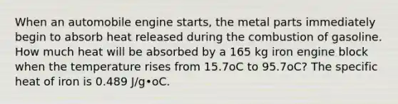 When an automobile engine starts, the metal parts immediately begin to absorb heat released during the combustion of gasoline. How much heat will be absorbed by a 165 kg iron engine block when the temperature rises from 15.7oC to 95.7oC? The specific heat of iron is 0.489 J/g•oC.