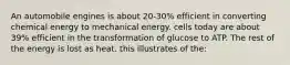An automobile engines is about 20-30% efficient in converting chemical energy to mechanical energy. cells today are about 39% efficient in the transformation of glucose to ATP. The rest of the energy is lost as heat. this illustrates of the: