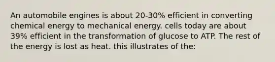 An automobile engines is about 20-30% efficient in converting chemical energy to mechanical energy. cells today are about 39% efficient in the transformation of glucose to ATP. The rest of the energy is lost as heat. this illustrates of the: