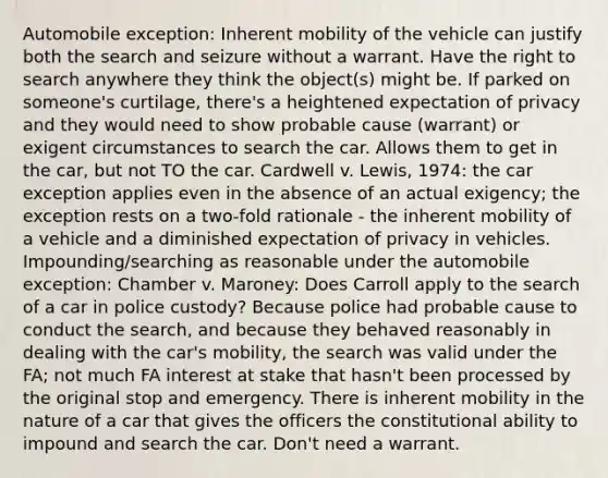 Automobile exception: Inherent mobility of the vehicle can justify both the search and seizure without a warrant. Have the right to search anywhere they think the object(s) might be. If parked on someone's curtilage, there's a heightened expectation of privacy and they would need to show probable cause (warrant) or exigent circumstances to search the car. Allows them to get in the car, but not TO the car. Cardwell v. Lewis, 1974: the car exception applies even in the absence of an actual exigency; the exception rests on a two-fold rationale - the inherent mobility of a vehicle and a diminished expectation of privacy in vehicles. Impounding/searching as reasonable under the automobile exception: Chamber v. Maroney: Does Carroll apply to the search of a car in police custody? Because police had probable cause to conduct the search, and because they behaved reasonably in dealing with the car's mobility, the search was valid under the FA; not much FA interest at stake that hasn't been processed by the original stop and emergency. There is inherent mobility in the nature of a car that gives the officers the constitutional ability to impound and search the car. Don't need a warrant.