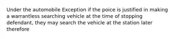 Under the automobile Exception if the poice is justified in making a warrantless searching vehicle at the time of stopping defendant, they may search the vehicle at the station later therefore