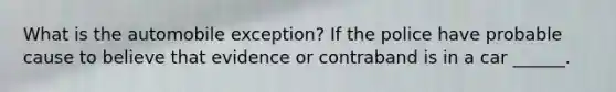 What is the automobile exception? If the police have probable cause to believe that evidence or contraband is in a car ______.