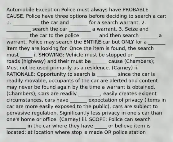 Automobile Exception Police must always have PROBABLE CAUSE. Police have three options before deciding to search a car: 1. ___________ the car and _______ for a search warrant. 2. __________ search the car _________ a warrant. 3. Seize and _________ the car to the police _______ and then search _______ a warrant. Police may search the ENTIRE car but ONLY for a _______ item they are looking for. Once the item is found, the search must _____ i. SHOWING: Vehicle must be stopped on ________ roads (highway) and their must be ______ cause (Chambers); Must not be used primarily as a residence. (Carney) ii. RATIONALE: Opportunity to search is ________ since the car is readily movable, occupants of the car are alerted and content may never be found again by the time a warrant is obtained. (Chambers); Cars are readily _________, easily creates exigent circumstances, cars have _______ expectation of privacy (items in car are more easily exposed to the public), cars are subject to pervasive regulation. Significantly less privacy in one's car than one's home or office. (Carney) iii. SCOPE: Police can search ________ in the car where they have _____ or believe item is located; at location where stop is made OR police station