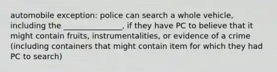 automobile exception: police can search a whole vehicle, including the _______________, if they have PC to believe that it might contain fruits, instrumentalities, or evidence of a crime (including containers that might contain item for which they had PC to search)