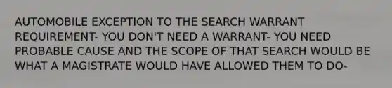 AUTOMOBILE EXCEPTION TO THE SEARCH WARRANT REQUIREMENT- YOU DON'T NEED A WARRANT- YOU NEED PROBABLE CAUSE AND THE SCOPE OF THAT SEARCH WOULD BE WHAT A MAGISTRATE WOULD HAVE ALLOWED THEM TO DO-