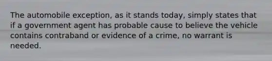 The automobile exception, as it stands today, simply states that if a government agent has probable cause to believe the vehicle contains contraband or evidence of a crime, no warrant is needed.