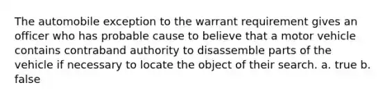 The automobile exception to the warrant requirement gives an officer who has probable cause to believe that a motor vehicle contains contraband authority to disassemble parts of the vehicle if necessary to locate the object of their search. a. true b. false