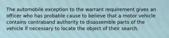 The automobile exception to the warrant requirement gives an officer who has probable cause to believe that a motor vehicle contains contraband authority to disassemble parts of the vehicle if necessary to locate the object of their search.