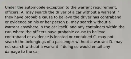 Under the automobile exception to the warrant requirement, officers: A. may search the driver of a car without a warrant if they have probable cause to believe the driver has contraband or evidence on his or her person B. may search without a warrant anywhere in the car itself, and any containers within the car, where the officers have probable cause to believe contraband or evidence is located or contained C. may not search the belongings of a passenger without a warrant D. may not search without a warrant if doing so would entail any damage to the car