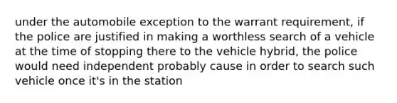 under the automobile exception to the warrant requirement, if the police are justified in making a worthless search of a vehicle at the time of stopping there to the vehicle hybrid, the police would need independent probably cause in order to search such vehicle once it's in the station