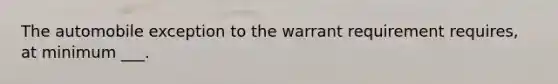 The automobile exception to the warrant requirement requires, at minimum ___.