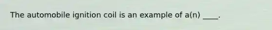 The automobile ignition coil is an example of a(n) ____.