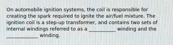 On automobile ignition systems, the coil is responsible for creating the spark required to ignite the air/fuel mixture. The ignition coil is a step-up transformer, and contains two sets of internal windings referred to as a ___________ winding and the _____________ winding.