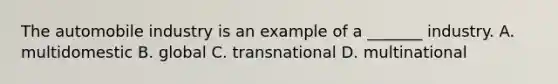The automobile industry is an example of a _______ industry. A. multidomestic B. global C. transnational D. multinational
