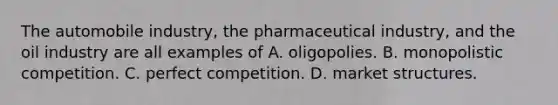 The automobile industry, the pharmaceutical industry, and the oil industry are all examples of A. oligopolies. B. monopolistic competition. C. perfect competition. D. market structures.