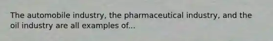 The automobile industry, the pharmaceutical industry, and the oil industry are all examples of...