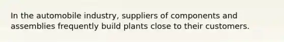 In the automobile industry, suppliers of components and assemblies frequently build plants close to their customers.