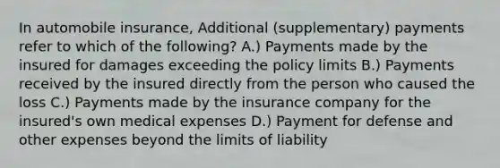 In automobile insurance, Additional (supplementary) payments refer to which of the following? A.) Payments made by the insured for damages exceeding the policy limits B.) Payments received by the insured directly from the person who caused the loss C.) Payments made by the insurance company for the insured's own medical expenses D.) Payment for defense and other expenses beyond the limits of liability