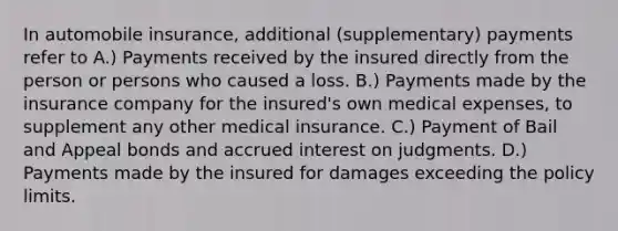 In automobile insurance, additional (supplementary) payments refer to A.) Payments received by the insured directly from the person or persons who caused a loss. B.) Payments made by the insurance company for the insured's own medical expenses, to supplement any other medical insurance. C.) Payment of Bail and Appeal bonds and accrued interest on judgments. D.) Payments made by the insured for damages exceeding the policy limits.