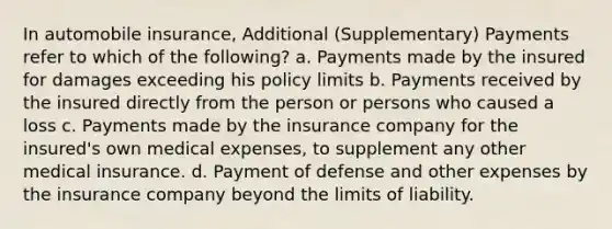 In automobile insurance, Additional (Supplementary) Payments refer to which of the following? a. Payments made by the insured for damages exceeding his policy limits b. Payments received by the insured directly from the person or persons who caused a loss c. Payments made by the insurance company for the insured's own medical expenses, to supplement any other medical insurance. d. Payment of defense and other expenses by the insurance company beyond the limits of liability.