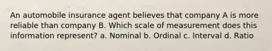 An automobile insurance agent believes that company A is more reliable than company B. Which scale of measurement does this information represent? a. Nominal b. Ordinal c. Interval d. Ratio