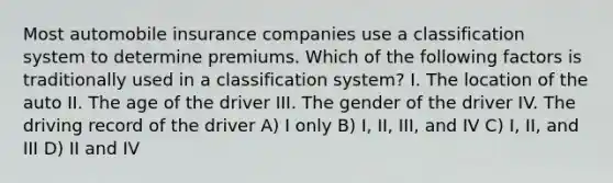 Most automobile insurance companies use a classification system to determine premiums. Which of the following factors is traditionally used in a classification system? I. The location of the auto II. The age of the driver III. The gender of the driver IV. The driving record of the driver A) I only B) I, II, III, and IV C) I, II, and III D) II and IV