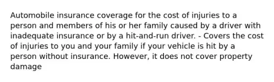 Automobile insurance coverage for the cost of injuries to a person and members of his or her family caused by a driver with inadequate insurance or by a hit-and-run driver. - Covers the cost of injuries to you and your family if your vehicle is hit by a person without insurance. However, it does not cover property damage