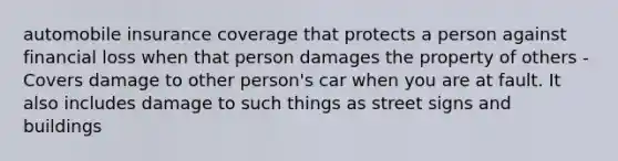 automobile insurance coverage that protects a person against financial loss when that person damages the property of others - Covers damage to other person's car when you are at fault. It also includes damage to such things as street signs and buildings