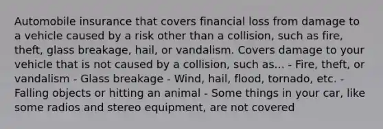 Automobile insurance that covers financial loss from damage to a vehicle caused by a risk other than a collision, such as fire, theft, glass breakage, hail, or vandalism. Covers damage to your vehicle that is not caused by a collision, such as... - Fire, theft, or vandalism - Glass breakage - Wind, hail, flood, tornado, etc. - Falling objects or hitting an animal - Some things in your car, like some radios and stereo equipment, are not covered