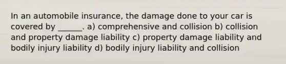 In an automobile insurance, the damage done to your car is covered by ______. a) comprehensive and collision b) collision and property damage liability c) property damage liability and bodily injury liability d) bodily injury liability and collision