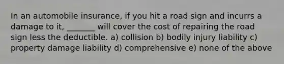 In an automobile insurance, if you hit a road sign and incurrs a damage to it, _______ will cover the cost of repairing the road sign less the deductible. a) collision b) bodily injury liability c) property damage liability d) comprehensive e) none of the above