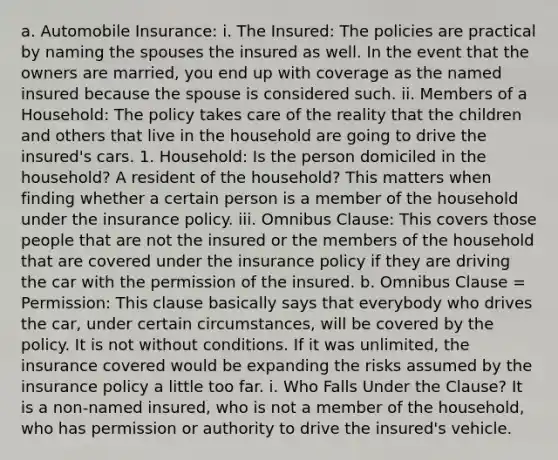 a. Automobile Insurance: i. The Insured: The policies are practical by naming the spouses the insured as well. In the event that the owners are married, you end up with coverage as the named insured because the spouse is considered such. ii. Members of a Household: The policy takes care of the reality that the children and others that live in the household are going to drive the insured's cars. 1. Household: Is the person domiciled in the household? A resident of the household? This matters when finding whether a certain person is a member of the household under the insurance policy. iii. Omnibus Clause: This covers those people that are not the insured or the members of the household that are covered under the insurance policy if they are driving the car with the permission of the insured. b. Omnibus Clause = Permission: This clause basically says that everybody who drives the car, under certain circumstances, will be covered by the policy. It is not without conditions. If it was unlimited, the insurance covered would be expanding the risks assumed by the insurance policy a little too far. i. Who Falls Under the Clause? It is a non-named insured, who is not a member of the household, who has permission or authority to drive the insured's vehicle.