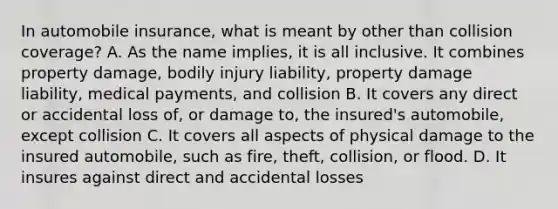 In automobile insurance, what is meant by other than collision coverage? A. As the name implies, it is all inclusive. It combines property damage, bodily injury liability, property damage liability, medical payments, and collision B. It covers any direct or accidental loss of, or damage to, the insured's automobile, except collision C. It covers all aspects of physical damage to the insured automobile, such as fire, theft, collision, or flood. D. It insures against direct and accidental losses