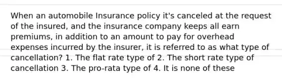 When an automobile Insurance policy it's canceled at the request of the insured, and the insurance company keeps all earn premiums, in addition to an amount to pay for overhead expenses incurred by the insurer, it is referred to as what type of cancellation? 1. The flat rate type of 2. The short rate type of cancellation 3. The pro-rata type of 4. It is none of these